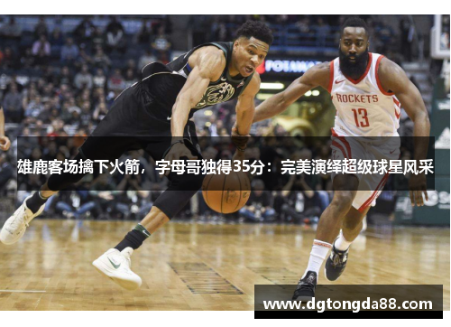 雄鹿客场擒下火箭，字母哥独得35分：完美演绎超级球星风采