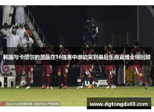 韩国与卡塔尔的激战在16强赛中谁能笑到最后乐视直播全程回顾