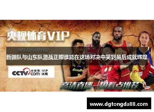 新疆队与山东队激战正酣谁能在这场对决中笑到最后成就辉煌